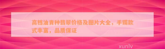 高档油青种翡翠价格及图片大全，手镯款式丰富，品质保证