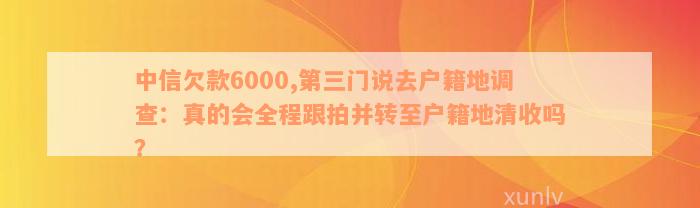 中信欠款6000,第三门说去户籍地调查：真的会全程跟拍并转至户籍地清收吗？