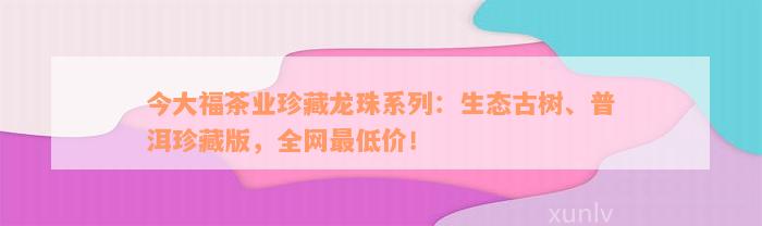 今大福茶业珍藏龙珠系列：生态古树、普洱珍藏版，全网最低价！