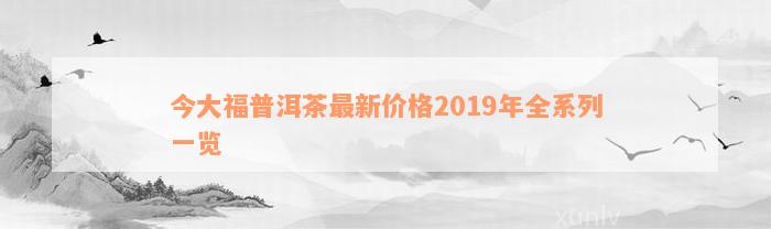 今大福普洱茶最新价格2019年全系列一览