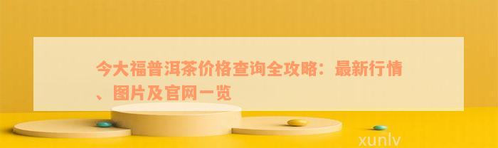 今大福普洱茶价格查询全攻略：最新行情、图片及官网一览