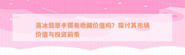 高冰翡翠手镯有收藏价值吗？探讨其市场价值与投资前景