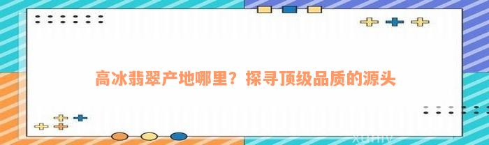 高冰翡翠产地哪里？探寻顶级品质的源头