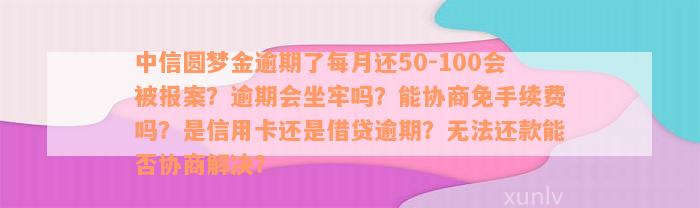 中信圆梦金逾期了每月还50-100会被报案？逾期会坐牢吗？能协商免手续费吗？是信用卡还是借贷逾期？无法还款能否协商解决？