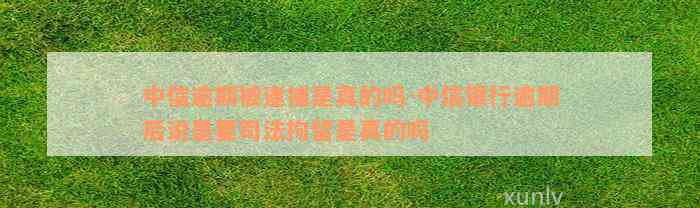 中信逾期被逮捕是真的吗-中信银行逾期后说是要司法拘留是真的吗