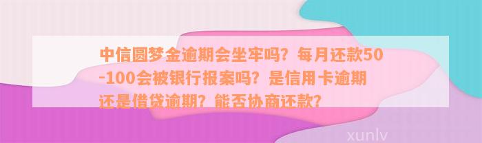 中信圆梦金逾期会坐牢吗？每月还款50-100会被银行报案吗？是信用卡逾期还是借贷逾期？能否协商还款？