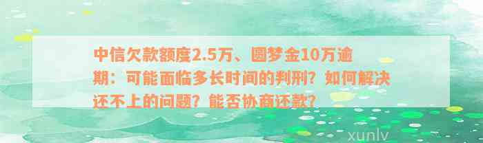 中信欠款额度2.5万、圆梦金10万逾期：可能面临多长时间的判刑？如何解决还不上的问题？能否协商还款？