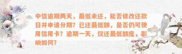 中信逾期两天，最低未还，能否修改还款日并申请分期？已还最低额，是否仍可使用信用卡？逾期一天，仅还最低额度，影响如何？