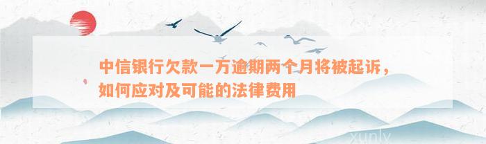 中信银行欠款一万逾期两个月将被起诉，如何应对及可能的法律费用