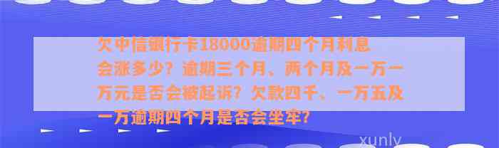 欠中信银行卡18000逾期四个月利息会涨多少？逾期三个月、两个月及一万一万元是否会被起诉？欠款四千、一万五及一万逾期四个月是否会坐牢？