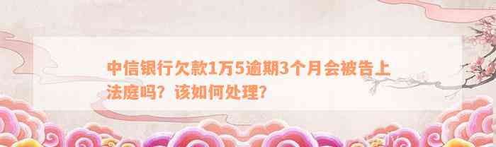 中信银行欠款1万5逾期3个月会被告上法庭吗？该如何处理？