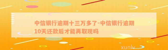 中信银行逾期十三万多了-中信银行逾期10天还款后才能再取现吗