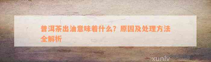 普洱茶出油意味着什么？原因及处理方法全解析