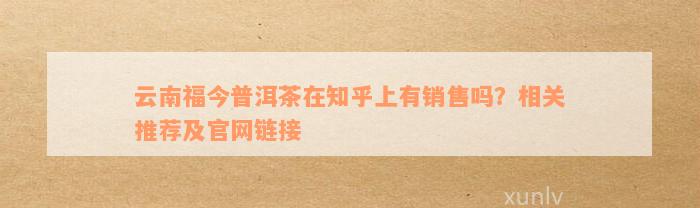 云南福今普洱茶在知乎上有销售吗？相关推荐及官网链接