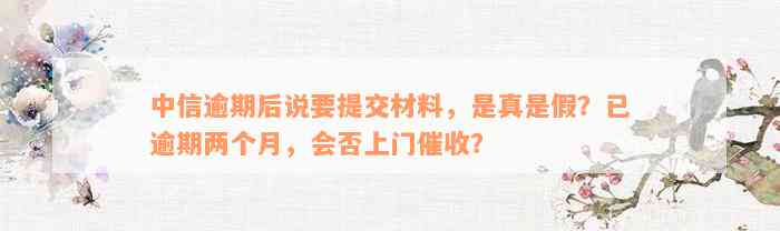 中信逾期后说要提交材料，是真是假？已逾期两个月，会否上门催收？