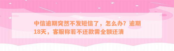 中信逾期突然不发短信了，怎么办？逾期18天，客服称若不还款需全额还清