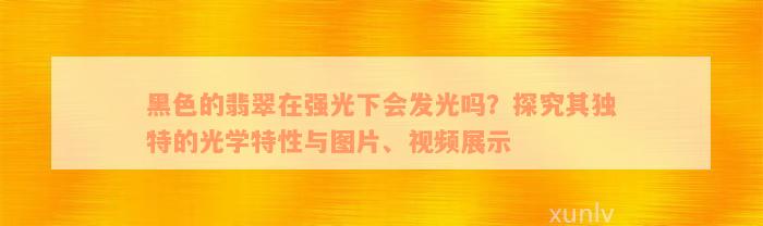 黑色的翡翠在强光下会发光吗？探究其独特的光学特性与图片、视频展示