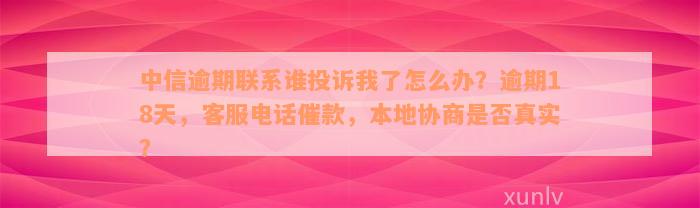 中信逾期联系谁投诉我了怎么办？逾期18天，客服电话催款，本地协商是否真实？