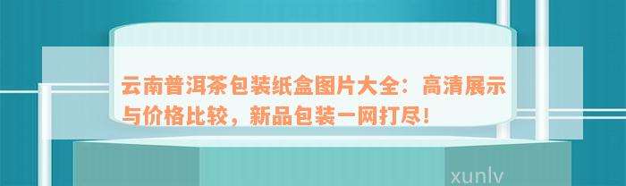 云南普洱茶包装纸盒图片大全：高清展示与价格比较，新品包装一网打尽！