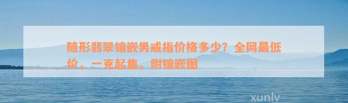 随形翡翠镶嵌男戒指价格多少？全网最低价，一克起售，附镶嵌图