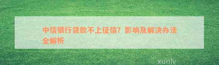 中信银行贷款不上征信？影响及解决办法全解析