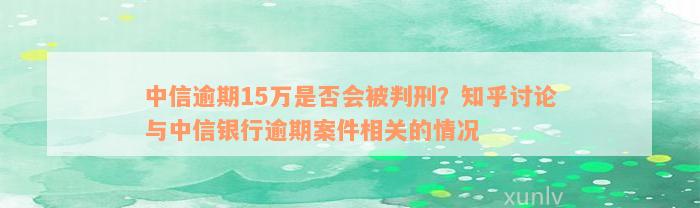 中信逾期15万是否会被判刑？知乎讨论与中信银行逾期案件相关的情况