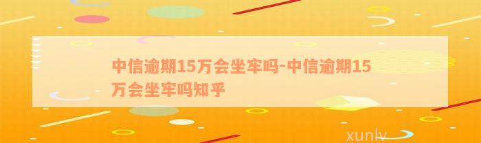 中信逾期15万会坐牢吗-中信逾期15万会坐牢吗知乎