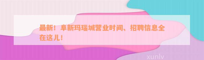 最新！阜新玛瑙城营业时间、招聘信息全在这儿！