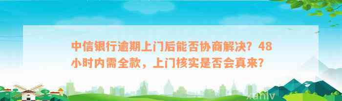 中信银行逾期上门后能否协商解决？48小时内需全款，上门核实是否会真来？