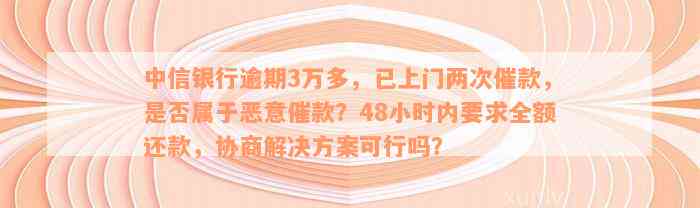 中信银行逾期3万多，已上门两次催款，是否属于恶意催款？48小时内要求全额还款，协商解决方案可行吗？