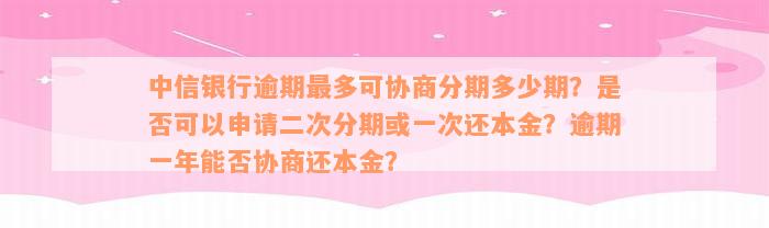 中信银行逾期最多可协商分期多少期？是否可以申请二次分期或一次还本金？逾期一年能否协商还本金？