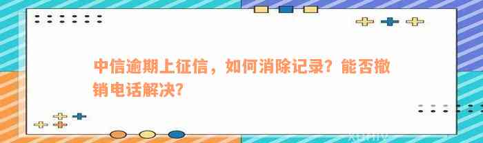 中信逾期上征信，如何消除记录？能否撤销电话解决？