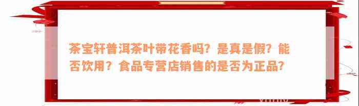 茶宝轩普洱茶叶带花香吗？是真是假？能否饮用？食品专营店销售的是否为正品？