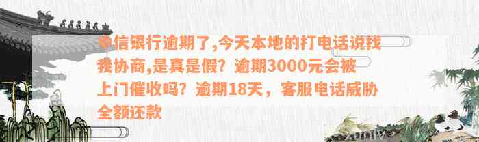 中信银行逾期了,今天本地的打电话说找我协商,是真是假？逾期3000元会被上门催收吗？逾期18天，客服电话威胁全额还款