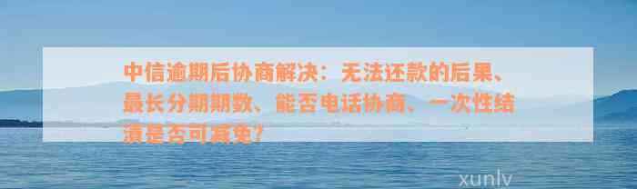 中信逾期后协商解决：无法还款的后果、最长分期期数、能否电话协商、一次性结清是否可减免？