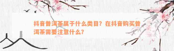 抖音普洱茶属于什么类目？在抖音购买普洱茶需要注意什么？