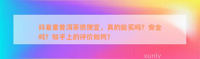 抖音里普洱茶很便宜，真的能买吗？安全吗？知乎上的评价如何？