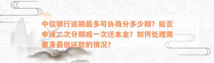 中信银行逾期最多可协商分多少期？能否申请二次分期或一次还本金？如何处理需要凑最低还款的情况？