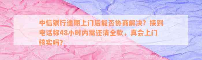 中信银行逾期上门后能否协商解决？接到电话称48小时内需还清全款，真会上门核实吗？