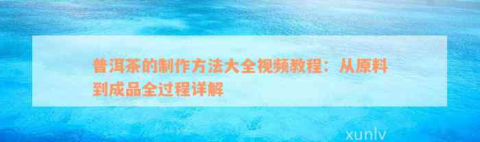 普洱茶的制作方法大全视频教程：从原料到成品全过程详解