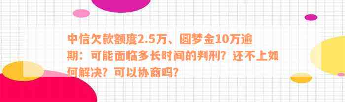 中信欠款额度2.5万、圆梦金10万逾期：可能面临多长时间的判刑？还不上如何解决？可以协商吗？