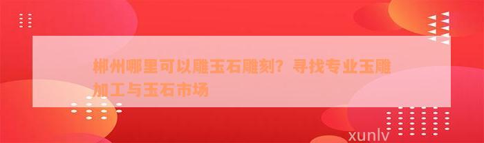 郴州哪里可以雕玉石雕刻？寻找专业玉雕加工与玉石市场