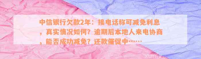 中信银行欠款2年：接电话称可减免利息，真实情况如何？逾期后本地人来电协商，能否成功减免？还款催促中……