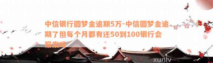 中信银行圆梦金逾期5万-中信圆梦金逾期了但每个月都有还50到100银行会报案吗