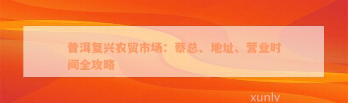 普洱复兴农贸市场：蔡总、地址、营业时间全攻略