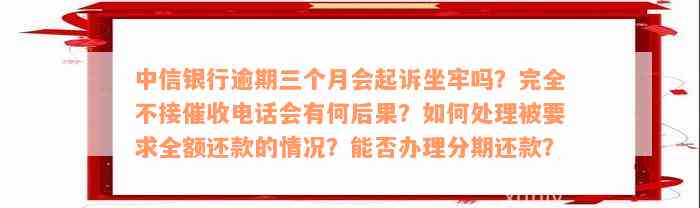 中信银行逾期三个月会起诉坐牢吗？完全不接催收电话会有何后果？如何处理被要求全额还款的情况？能否办理分期还款？