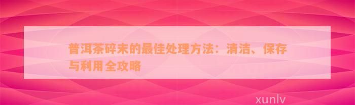 普洱茶碎末的最佳处理方法：清洁、保存与利用全攻略