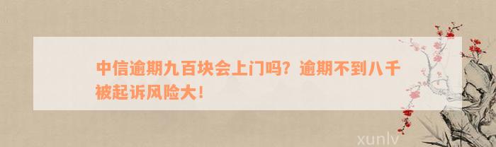 中信逾期九百块会上门吗？逾期不到八千被起诉风险大！