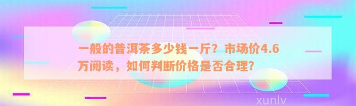 一般的普洱茶多少钱一斤？市场价4.6万阅读，如何判断价格是否合理？