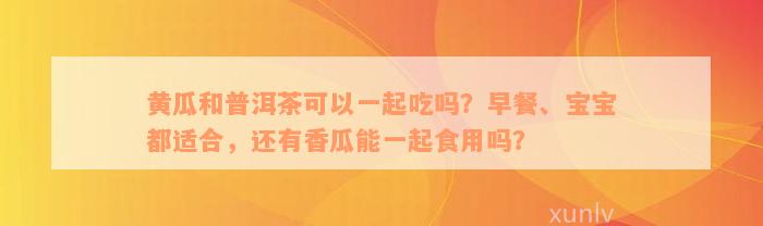 黄瓜和普洱茶可以一起吃吗？早餐、宝宝都适合，还有香瓜能一起食用吗？